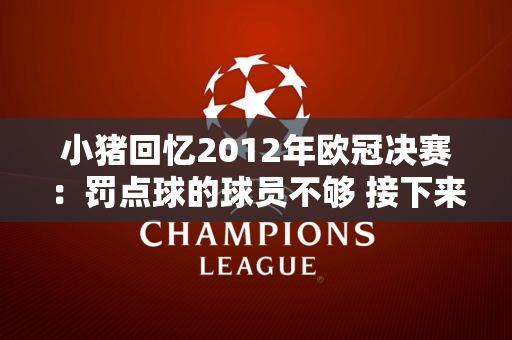 小猪回忆2012年欧冠决赛：罚点球的球员不够 接下来的赛季给了我们动力
