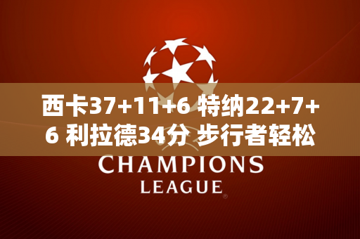 西卡37+11+6 特纳22+7+6 利拉德34分 步行者轻松击败雄鹿追至1-1