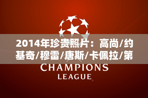 2014年珍贵照片：高尚/约基奇/穆雷/唐斯/卡佩拉/第一次见面