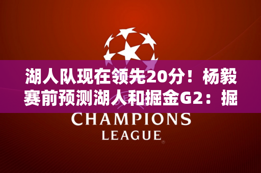 湖人队现在领先20分！杨毅赛前预测湖人和掘金G2：掘金会赢~