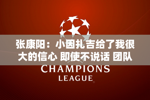 张康阳：小因扎吉给了我很大的信心 即使不说话 团队成员也明白我想要什么