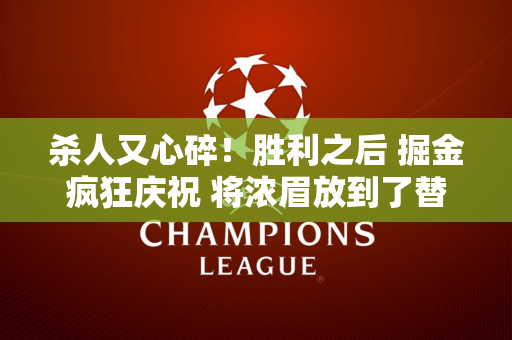 杀人又心碎！胜利之后 掘金疯狂庆祝 将浓眉放到了替补席上！