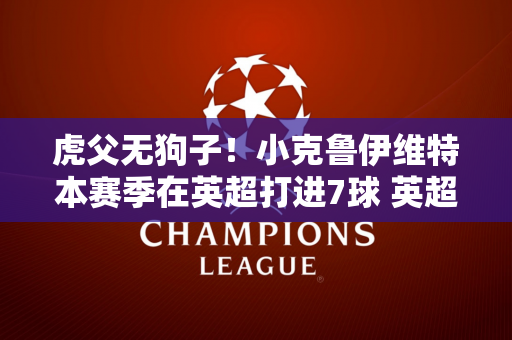 虎父无狗子！小克鲁伊维特本赛季在英超打进7球 英超进球数超越父亲