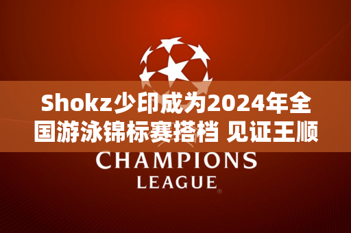 Shokz少印成为2024年全国游泳锦标赛搭档 见证王顺夺冠时刻