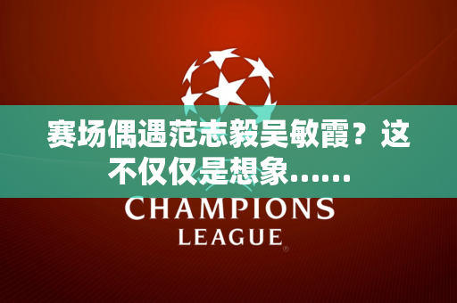 赛场偶遇范志毅吴敏霞？这不仅仅是想象……