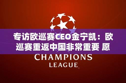 专访欧巡赛CEO金宁凯：欧巡赛重返中国非常重要 愿意与沃尔沃长期合作
