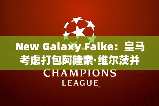 New Galaxy Falke：皇马考虑打包阿隆索·维尔茨并于2025 年加盟